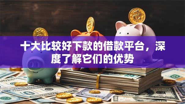 十大比较好下款的借款平台，深度了解它们的优势