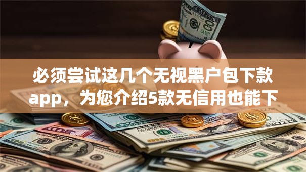 必须尝试这几个无视黑户包下款app，为您介绍5款无信用也能下款的口子