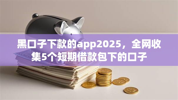 黑口子下款的app2025,全网收集5个短期借款包下的口子 黑口子下款的app2025,全网收集5个短期借款包下的口子