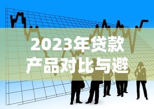 2023年贷款产品对比与避坑全攻略