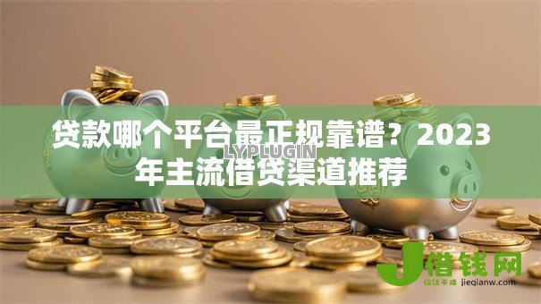 贷款哪个平台最正规靠谱？2023年主流借贷渠道推荐