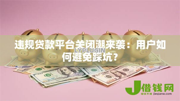 违规贷款平台关闭潮来袭：用户如何避免踩坑？
