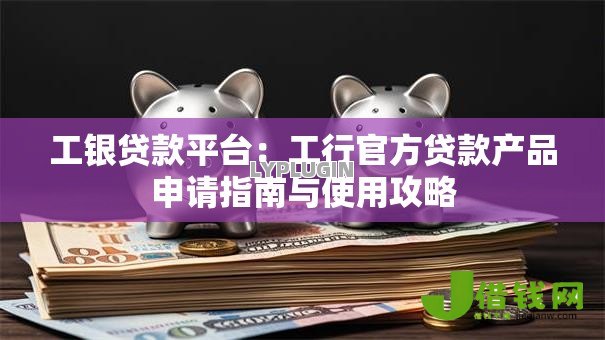 工银贷款平台：工行官方贷款产品申请指南与使用攻略