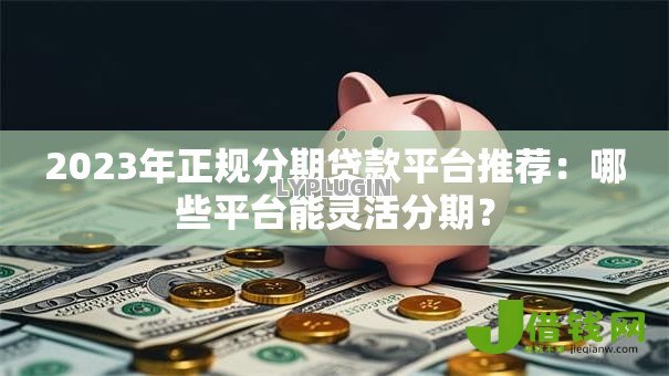 2023年正规分期贷款平台推荐:哪些平台能灵活分期? 2023年正规分期贷款平台推荐:哪些平台能灵活分期?