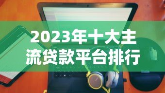 2023年十大主流贷款平台排行：正规、低息、放款快推荐