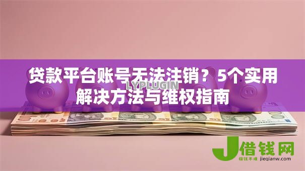 贷款平台账号无法注销?5个实用解决方法与维权指南 贷款平台账号无法注销?5个实用解决方法与维权指南