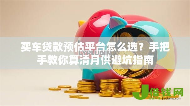 买车贷款预估平台怎么选？手把手教你算清月供避坑指南