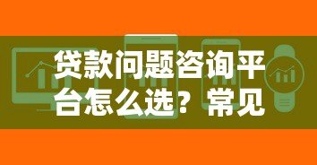 贷款问题咨询平台怎么选？常见贷款难题专业解答