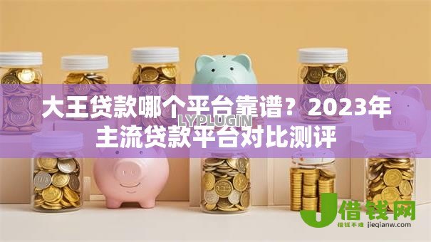 大王贷款哪个平台靠谱?2023年主流贷款平台对比测评 大王贷款哪个平台靠谱?2023年主流贷款平台对比测评