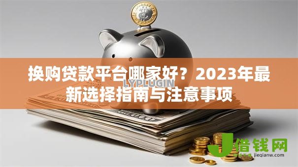 换购贷款平台哪家好?2023年最新选择指南与注意事项 换购贷款平台哪家好?2023年最新选择指南与注意事项