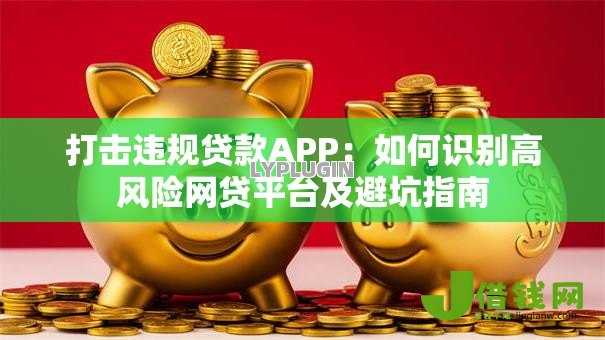 打击违规贷款APP:如何识别高风险网贷平台及避坑指南 打击违规贷款APP:如何识别高风险网贷平台及避坑指南