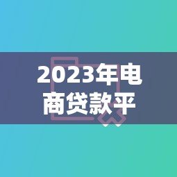 2023年电商贷款平台推荐：十大正规渠道对比解析