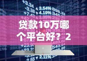 贷款10万哪个平台好?2023年低息正规渠道推荐 贷款10万哪个平台好?2023年低息正规渠道推荐