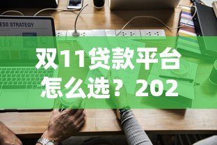 双11贷款平台怎么选?2023最新攻略及避坑指南 双11贷款平台怎么选?2023最新攻略及避坑指南