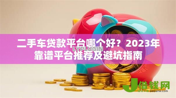 二手车贷款平台哪个好？2023年靠谱平台推荐及避坑指南
