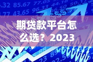 期贷款平台怎么选?2023年最新贷款攻略与靠谱平台推荐 期贷款平台怎么选?2023年最新贷款攻略与靠谱平台推荐