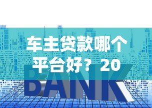 车主贷款哪个平台好?2023年五大平台对比评测 车主贷款哪个平台好?2023年五大平台对比评测
