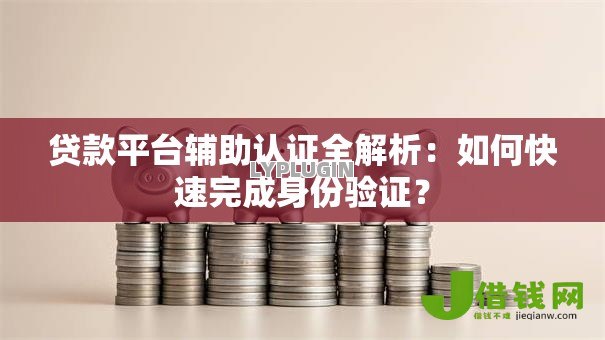 贷款平台辅助认证全解析：如何快速完成身份验证？