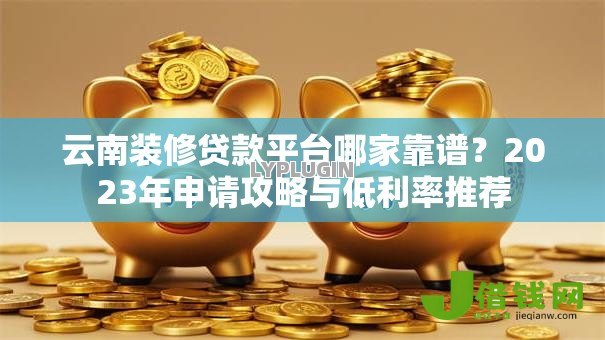 云南装修贷款平台哪家靠谱?2023年申请攻略与低利率推荐 云南装修贷款平台哪家靠谱?2023年申请攻略与低利率推荐