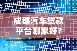 成都汽车贷款平台哪家好?2023年本地车贷业务全解析 成都汽车贷款平台哪家好?2023年本地车贷业务全解析