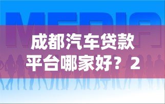 成都汽车贷款平台哪家好?2023年本地车贷业务全解析 成都汽车贷款平台哪家好?2023年本地车贷业务全解析