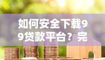 如何安全下载99贷款平台？完整流程解析与用户真实评价分享