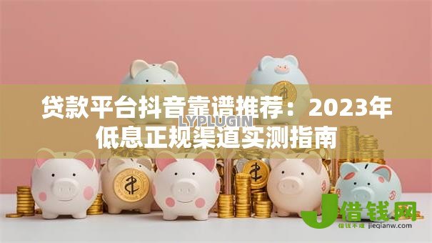 贷款平台抖音靠谱推荐:2023年低息正规渠道实测指南 贷款平台抖音靠谱推荐:2023年低息正规渠道实测指南
