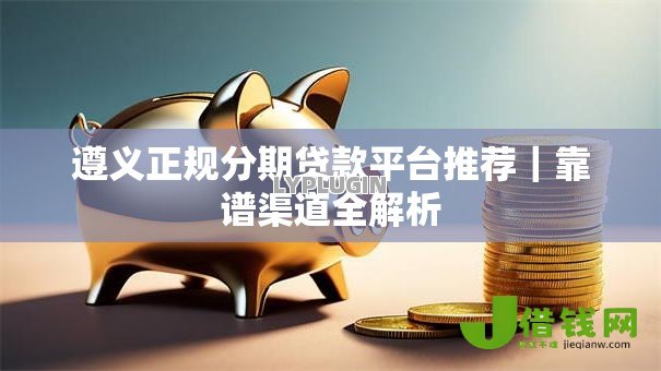 遵义正规分期贷款平台推荐｜靠谱渠道全解析