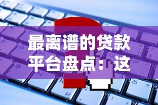 最离谱的贷款平台盘点:这些“坑”你踩过吗? 最离谱的贷款平台盘点:这些“坑”你踩过吗?