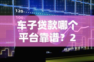 车子贷款哪个平台靠谱？2023年十大车贷平台推荐及避坑指南