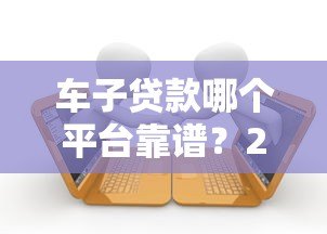 车子贷款哪个平台靠谱？2023年十大车贷平台推荐及避坑指南