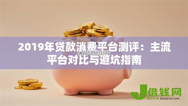 2019年贷款消费平台测评:主流平台对比与避坑指南 2019年贷款消费平台测评:主流平台对比与避坑指南