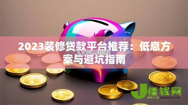 2023装修贷款平台推荐：低息方案与避坑指南