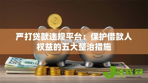 严打贷款违规平台：保护借款人权益的五大整治措施
