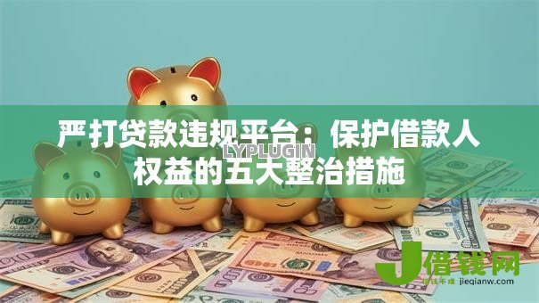严打贷款违规平台：保护借款人权益的五大整治措施