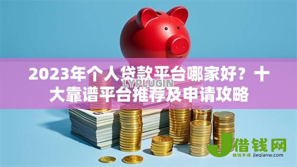 2023年个人贷款平台哪家好？十大靠谱平台推荐及申请攻略