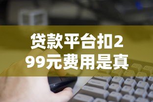 贷款平台扣299元费用是真是假?这些细节要注意 贷款平台扣299元费用是真是假?这些细节要注意