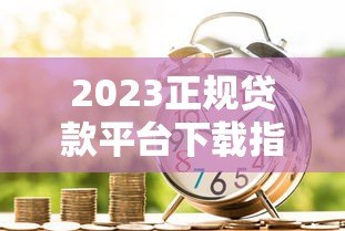 2023正规贷款平台下载指南：安全借款流程与避坑技巧
