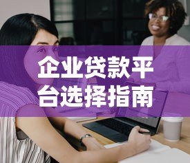 企业贷款平台选择指南：7个关键点帮你避开坑