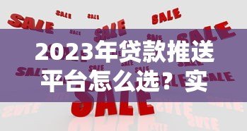 2023年贷款推送平台怎么选？实测10大平台优缺点对比