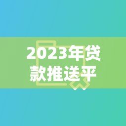 2023年贷款推送平台怎么选？实测10大平台优缺点对比