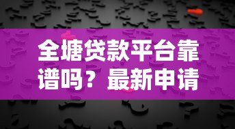 全塘贷款平台靠谱吗?最新申请攻略与用户真实反馈 全塘贷款平台靠谱吗?最新申请攻略与用户真实反馈