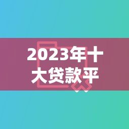 2023年十大贷款平台实测对比:低利率+放款快平台这样选 2023年十大贷款平台实测对比:低利率+放款快平台这样选