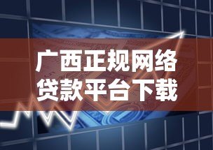 广西正规网络贷款平台下载指南:安全靠谱的借款渠道推荐 广西正规网络贷款平台下载指南:安全靠谱的借款渠道推荐