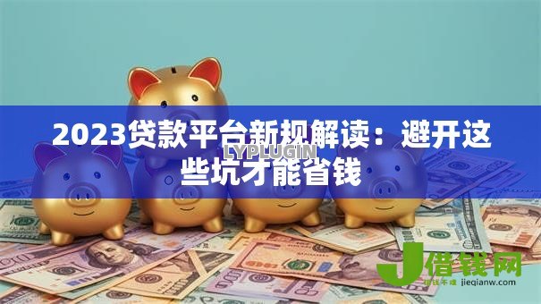 2023贷款平台新规解读:避开这些坑才能省钱 2023贷款平台新规解读:避开这些坑才能省钱
