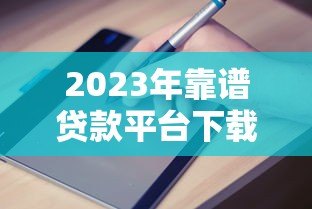 2023年靠谱贷款平台下载指南：快速申请，安全到账