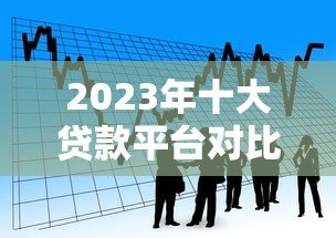 2023年十大贷款平台对比：如何选择最适合你的借款渠道？