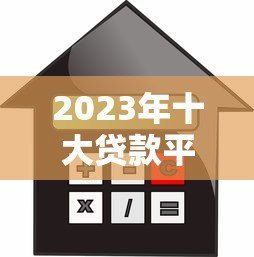 2023年十大贷款平台对比：如何选择最适合你的借款渠道？