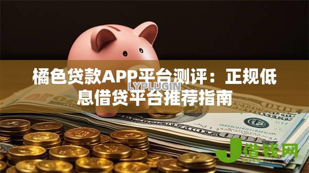 橘色贷款APP平台测评:正规低息借贷平台推荐指南 橘色贷款APP平台测评:正规低息借贷平台推荐指南