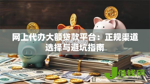 网上代办大额贷款平台：正规渠道选择与避坑指南